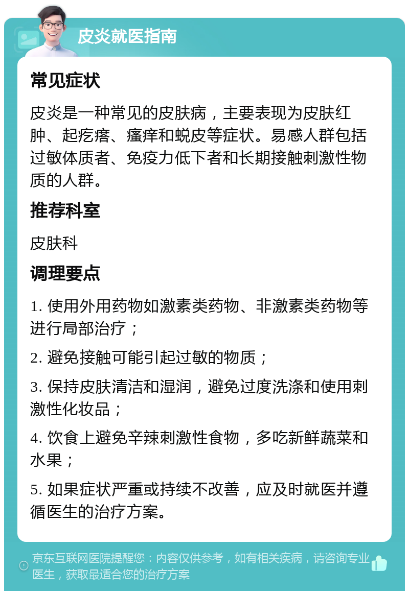 皮炎就医指南 常见症状 皮炎是一种常见的皮肤病，主要表现为皮肤红肿、起疙瘩、瘙痒和蜕皮等症状。易感人群包括过敏体质者、免疫力低下者和长期接触刺激性物质的人群。 推荐科室 皮肤科 调理要点 1. 使用外用药物如激素类药物、非激素类药物等进行局部治疗； 2. 避免接触可能引起过敏的物质； 3. 保持皮肤清洁和湿润，避免过度洗涤和使用刺激性化妆品； 4. 饮食上避免辛辣刺激性食物，多吃新鲜蔬菜和水果； 5. 如果症状严重或持续不改善，应及时就医并遵循医生的治疗方案。