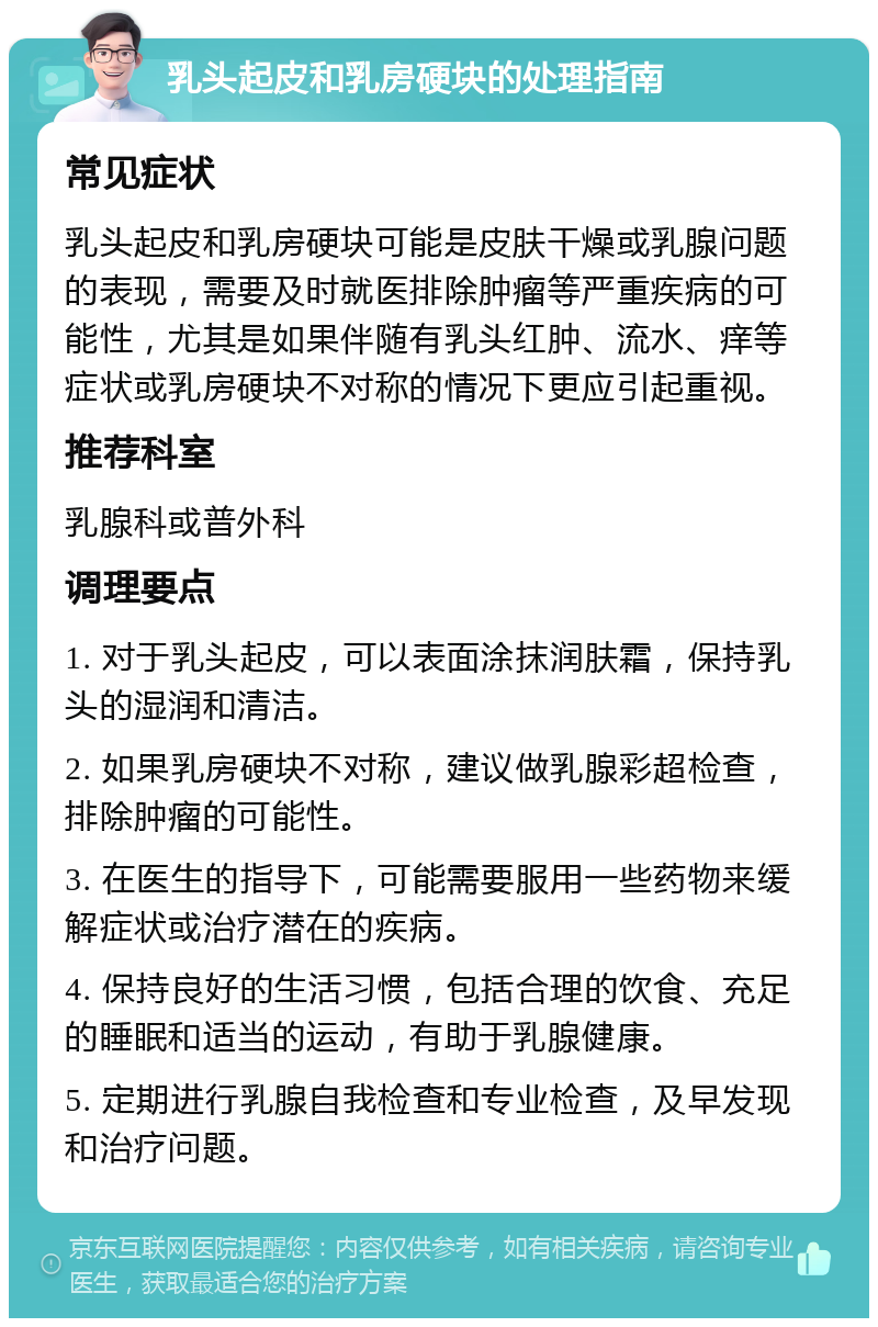 乳头起皮和乳房硬块的处理指南 常见症状 乳头起皮和乳房硬块可能是皮肤干燥或乳腺问题的表现，需要及时就医排除肿瘤等严重疾病的可能性，尤其是如果伴随有乳头红肿、流水、痒等症状或乳房硬块不对称的情况下更应引起重视。 推荐科室 乳腺科或普外科 调理要点 1. 对于乳头起皮，可以表面涂抹润肤霜，保持乳头的湿润和清洁。 2. 如果乳房硬块不对称，建议做乳腺彩超检查，排除肿瘤的可能性。 3. 在医生的指导下，可能需要服用一些药物来缓解症状或治疗潜在的疾病。 4. 保持良好的生活习惯，包括合理的饮食、充足的睡眠和适当的运动，有助于乳腺健康。 5. 定期进行乳腺自我检查和专业检查，及早发现和治疗问题。