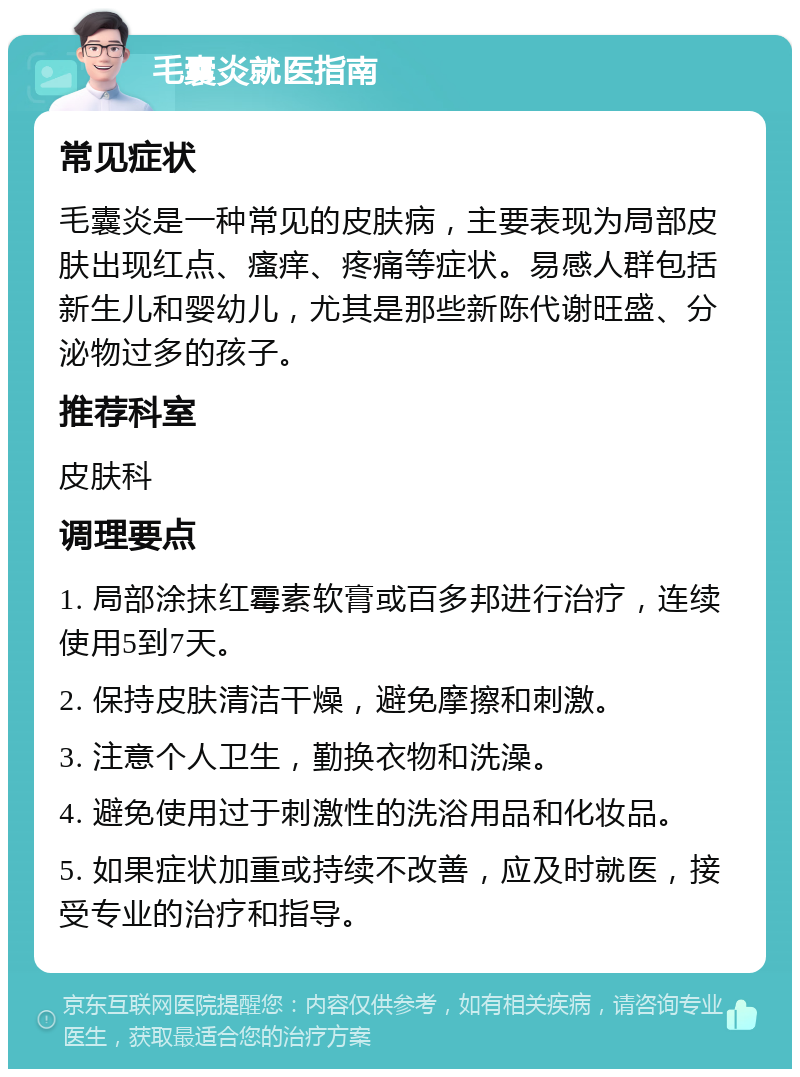 毛囊炎就医指南 常见症状 毛囊炎是一种常见的皮肤病，主要表现为局部皮肤出现红点、瘙痒、疼痛等症状。易感人群包括新生儿和婴幼儿，尤其是那些新陈代谢旺盛、分泌物过多的孩子。 推荐科室 皮肤科 调理要点 1. 局部涂抹红霉素软膏或百多邦进行治疗，连续使用5到7天。 2. 保持皮肤清洁干燥，避免摩擦和刺激。 3. 注意个人卫生，勤换衣物和洗澡。 4. 避免使用过于刺激性的洗浴用品和化妆品。 5. 如果症状加重或持续不改善，应及时就医，接受专业的治疗和指导。