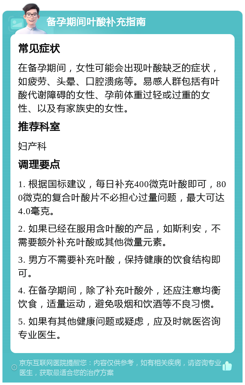 备孕期间叶酸补充指南 常见症状 在备孕期间，女性可能会出现叶酸缺乏的症状，如疲劳、头晕、口腔溃疡等。易感人群包括有叶酸代谢障碍的女性、孕前体重过轻或过重的女性、以及有家族史的女性。 推荐科室 妇产科 调理要点 1. 根据国标建议，每日补充400微克叶酸即可，800微克的复合叶酸片不必担心过量问题，最大可达4.0毫克。 2. 如果已经在服用含叶酸的产品，如斯利安，不需要额外补充叶酸或其他微量元素。 3. 男方不需要补充叶酸，保持健康的饮食结构即可。 4. 在备孕期间，除了补充叶酸外，还应注意均衡饮食，适量运动，避免吸烟和饮酒等不良习惯。 5. 如果有其他健康问题或疑虑，应及时就医咨询专业医生。