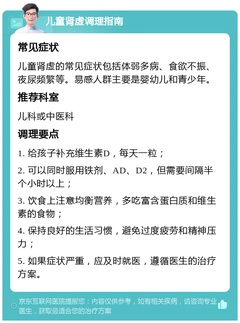 儿童肾虚调理指南 常见症状 儿童肾虚的常见症状包括体弱多病、食欲不振、夜尿频繁等。易感人群主要是婴幼儿和青少年。 推荐科室 儿科或中医科 调理要点 1. 给孩子补充维生素D，每天一粒； 2. 可以同时服用铁剂、AD、D2，但需要间隔半个小时以上； 3. 饮食上注意均衡营养，多吃富含蛋白质和维生素的食物； 4. 保持良好的生活习惯，避免过度疲劳和精神压力； 5. 如果症状严重，应及时就医，遵循医生的治疗方案。