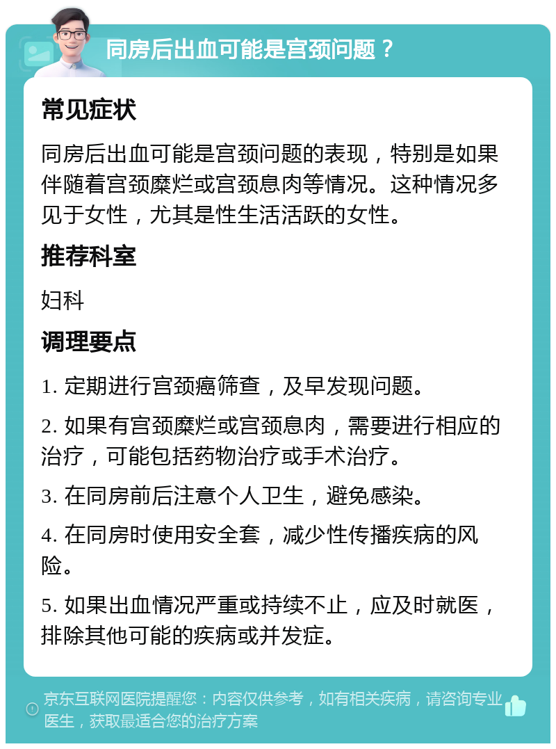 同房后出血可能是宫颈问题？ 常见症状 同房后出血可能是宫颈问题的表现，特别是如果伴随着宫颈糜烂或宫颈息肉等情况。这种情况多见于女性，尤其是性生活活跃的女性。 推荐科室 妇科 调理要点 1. 定期进行宫颈癌筛查，及早发现问题。 2. 如果有宫颈糜烂或宫颈息肉，需要进行相应的治疗，可能包括药物治疗或手术治疗。 3. 在同房前后注意个人卫生，避免感染。 4. 在同房时使用安全套，减少性传播疾病的风险。 5. 如果出血情况严重或持续不止，应及时就医，排除其他可能的疾病或并发症。