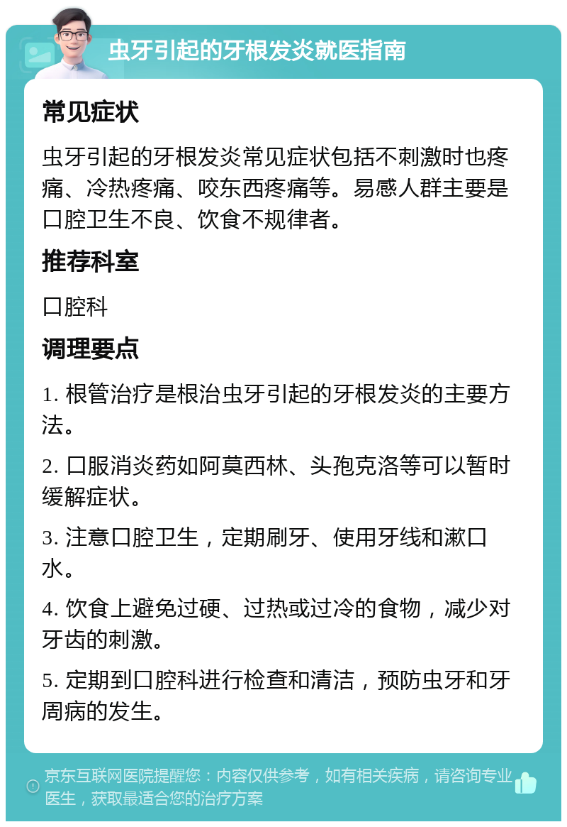 虫牙引起的牙根发炎就医指南 常见症状 虫牙引起的牙根发炎常见症状包括不刺激时也疼痛、冷热疼痛、咬东西疼痛等。易感人群主要是口腔卫生不良、饮食不规律者。 推荐科室 口腔科 调理要点 1. 根管治疗是根治虫牙引起的牙根发炎的主要方法。 2. 口服消炎药如阿莫西林、头孢克洛等可以暂时缓解症状。 3. 注意口腔卫生，定期刷牙、使用牙线和漱口水。 4. 饮食上避免过硬、过热或过冷的食物，减少对牙齿的刺激。 5. 定期到口腔科进行检查和清洁，预防虫牙和牙周病的发生。