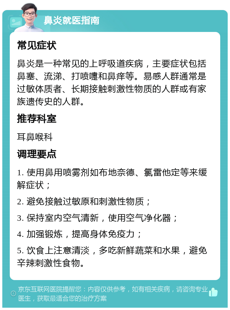 鼻炎就医指南 常见症状 鼻炎是一种常见的上呼吸道疾病，主要症状包括鼻塞、流涕、打喷嚏和鼻痒等。易感人群通常是过敏体质者、长期接触刺激性物质的人群或有家族遗传史的人群。 推荐科室 耳鼻喉科 调理要点 1. 使用鼻用喷雾剂如布地奈德、氯雷他定等来缓解症状； 2. 避免接触过敏原和刺激性物质； 3. 保持室内空气清新，使用空气净化器； 4. 加强锻炼，提高身体免疫力； 5. 饮食上注意清淡，多吃新鲜蔬菜和水果，避免辛辣刺激性食物。