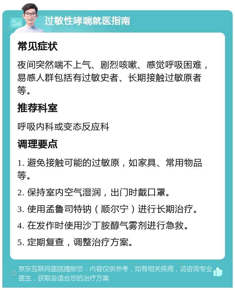 过敏性哮喘就医指南 常见症状 夜间突然喘不上气、剧烈咳嗽、感觉呼吸困难，易感人群包括有过敏史者、长期接触过敏原者等。 推荐科室 呼吸内科或变态反应科 调理要点 1. 避免接触可能的过敏原，如家具、常用物品等。 2. 保持室内空气湿润，出门时戴口罩。 3. 使用孟鲁司特钠（顺尔宁）进行长期治疗。 4. 在发作时使用沙丁胺醇气雾剂进行急救。 5. 定期复查，调整治疗方案。