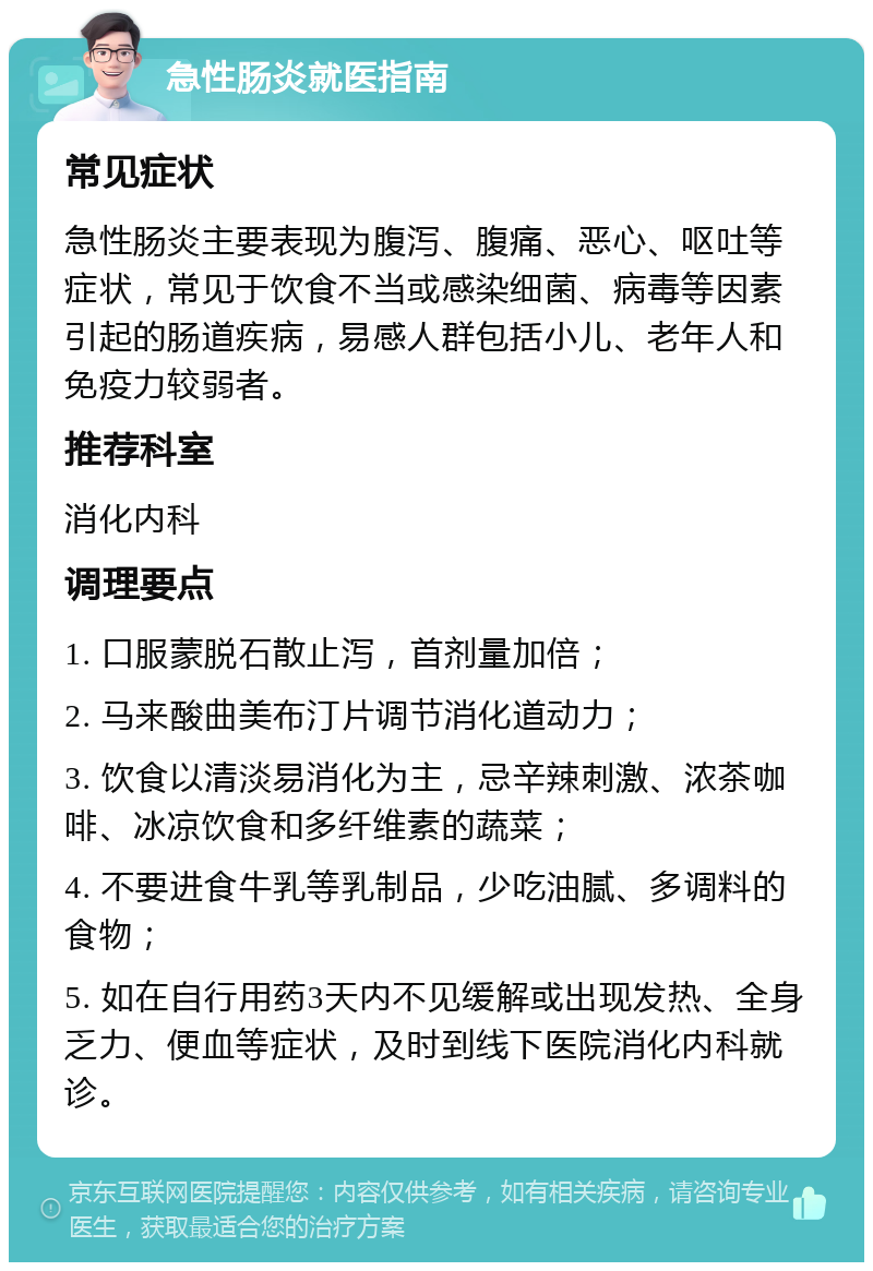 急性肠炎就医指南 常见症状 急性肠炎主要表现为腹泻、腹痛、恶心、呕吐等症状，常见于饮食不当或感染细菌、病毒等因素引起的肠道疾病，易感人群包括小儿、老年人和免疫力较弱者。 推荐科室 消化内科 调理要点 1. 口服蒙脱石散止泻，首剂量加倍； 2. 马来酸曲美布汀片调节消化道动力； 3. 饮食以清淡易消化为主，忌辛辣刺激、浓茶咖啡、冰凉饮食和多纤维素的蔬菜； 4. 不要进食牛乳等乳制品，少吃油腻、多调料的食物； 5. 如在自行用药3天内不见缓解或出现发热、全身乏力、便血等症状，及时到线下医院消化内科就诊。