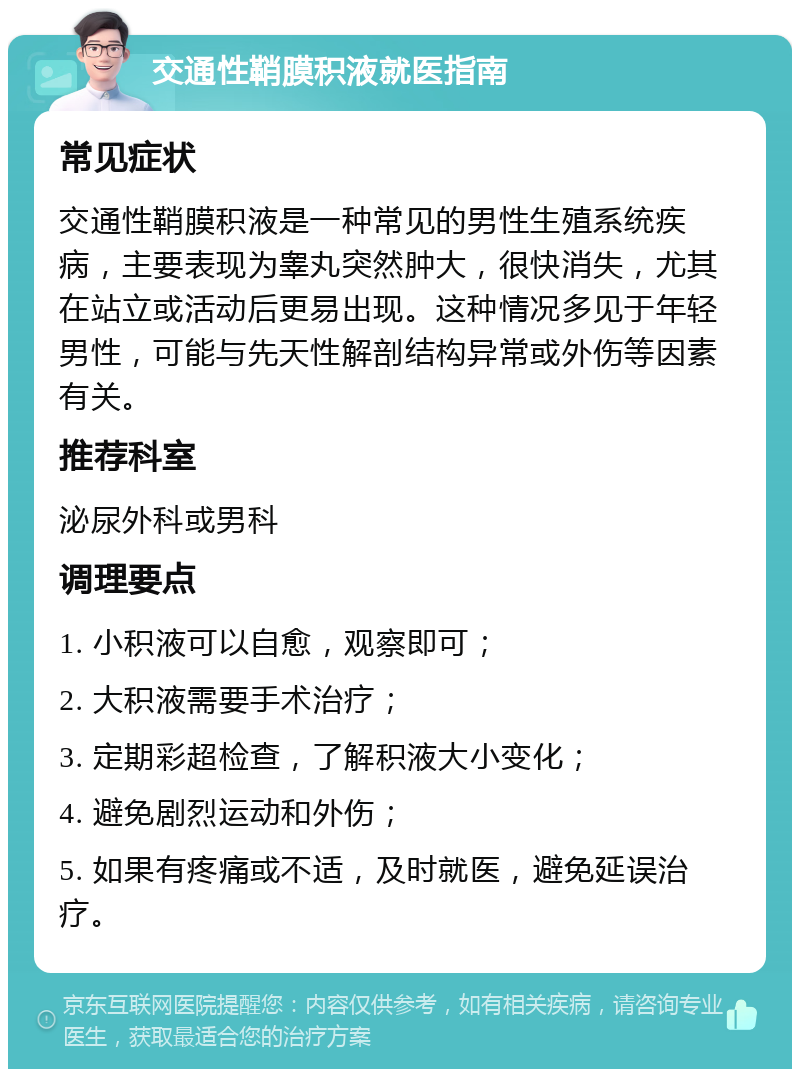 交通性鞘膜积液就医指南 常见症状 交通性鞘膜积液是一种常见的男性生殖系统疾病，主要表现为睾丸突然肿大，很快消失，尤其在站立或活动后更易出现。这种情况多见于年轻男性，可能与先天性解剖结构异常或外伤等因素有关。 推荐科室 泌尿外科或男科 调理要点 1. 小积液可以自愈，观察即可； 2. 大积液需要手术治疗； 3. 定期彩超检查，了解积液大小变化； 4. 避免剧烈运动和外伤； 5. 如果有疼痛或不适，及时就医，避免延误治疗。