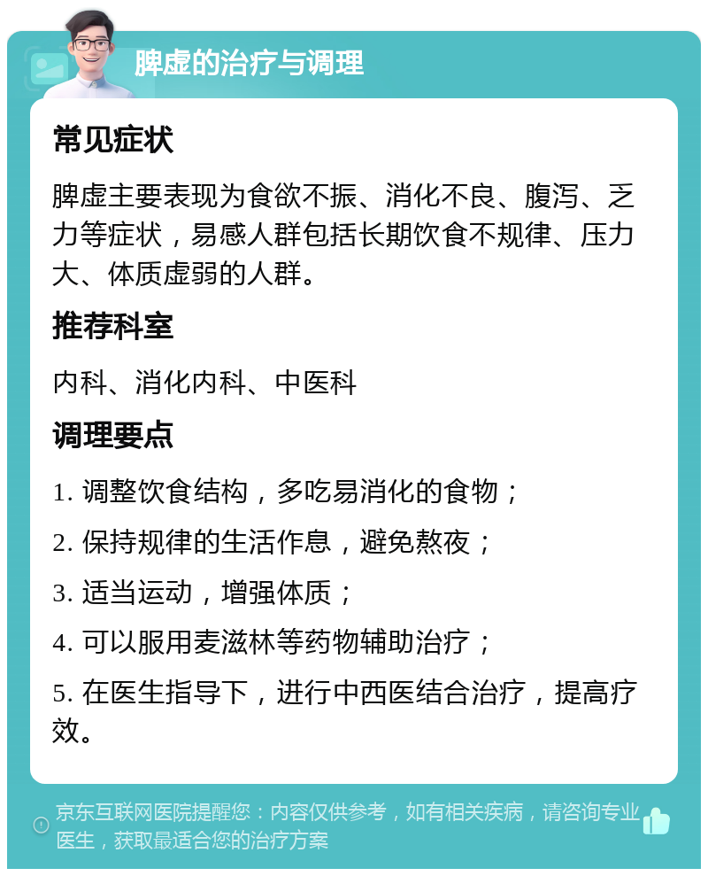 脾虚的治疗与调理 常见症状 脾虚主要表现为食欲不振、消化不良、腹泻、乏力等症状，易感人群包括长期饮食不规律、压力大、体质虚弱的人群。 推荐科室 内科、消化内科、中医科 调理要点 1. 调整饮食结构，多吃易消化的食物； 2. 保持规律的生活作息，避免熬夜； 3. 适当运动，增强体质； 4. 可以服用麦滋林等药物辅助治疗； 5. 在医生指导下，进行中西医结合治疗，提高疗效。