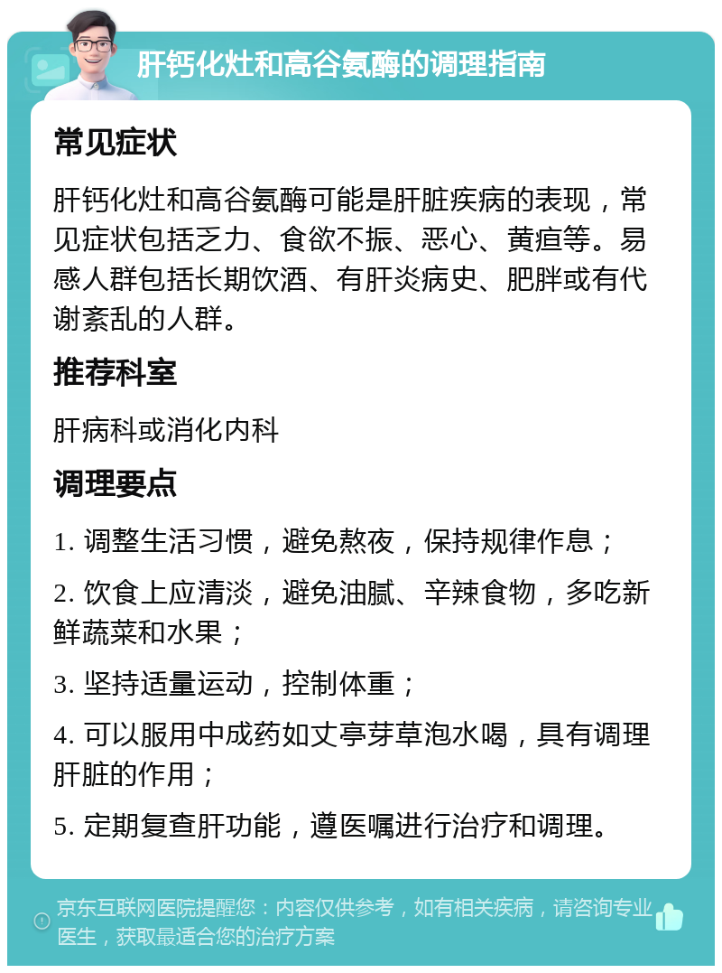 肝钙化灶和高谷氨酶的调理指南 常见症状 肝钙化灶和高谷氨酶可能是肝脏疾病的表现，常见症状包括乏力、食欲不振、恶心、黄疸等。易感人群包括长期饮酒、有肝炎病史、肥胖或有代谢紊乱的人群。 推荐科室 肝病科或消化内科 调理要点 1. 调整生活习惯，避免熬夜，保持规律作息； 2. 饮食上应清淡，避免油腻、辛辣食物，多吃新鲜蔬菜和水果； 3. 坚持适量运动，控制体重； 4. 可以服用中成药如丈亭芽草泡水喝，具有调理肝脏的作用； 5. 定期复查肝功能，遵医嘱进行治疗和调理。