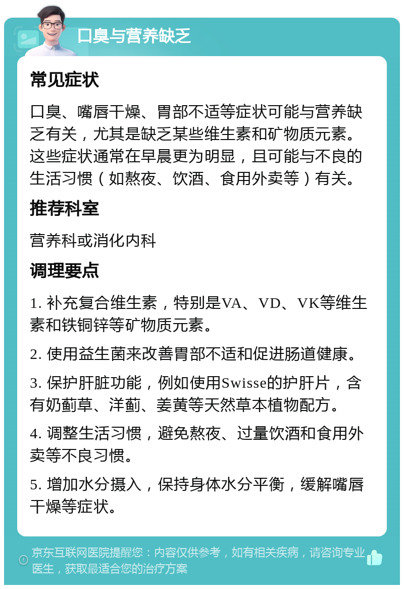 口臭与营养缺乏 常见症状 口臭、嘴唇干燥、胃部不适等症状可能与营养缺乏有关，尤其是缺乏某些维生素和矿物质元素。这些症状通常在早晨更为明显，且可能与不良的生活习惯（如熬夜、饮酒、食用外卖等）有关。 推荐科室 营养科或消化内科 调理要点 1. 补充复合维生素，特别是VA、VD、VK等维生素和铁铜锌等矿物质元素。 2. 使用益生菌来改善胃部不适和促进肠道健康。 3. 保护肝脏功能，例如使用Swisse的护肝片，含有奶蓟草、洋蓟、姜黄等天然草本植物配方。 4. 调整生活习惯，避免熬夜、过量饮酒和食用外卖等不良习惯。 5. 增加水分摄入，保持身体水分平衡，缓解嘴唇干燥等症状。