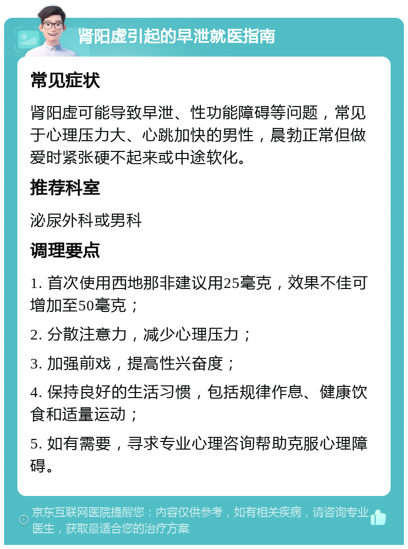 肾阳虚引起的早泄就医指南 常见症状 肾阳虚可能导致早泄、性功能障碍等问题，常见于心理压力大、心跳加快的男性，晨勃正常但做爱时紧张硬不起来或中途软化。 推荐科室 泌尿外科或男科 调理要点 1. 首次使用西地那非建议用25毫克，效果不佳可增加至50毫克； 2. 分散注意力，减少心理压力； 3. 加强前戏，提高性兴奋度； 4. 保持良好的生活习惯，包括规律作息、健康饮食和适量运动； 5. 如有需要，寻求专业心理咨询帮助克服心理障碍。