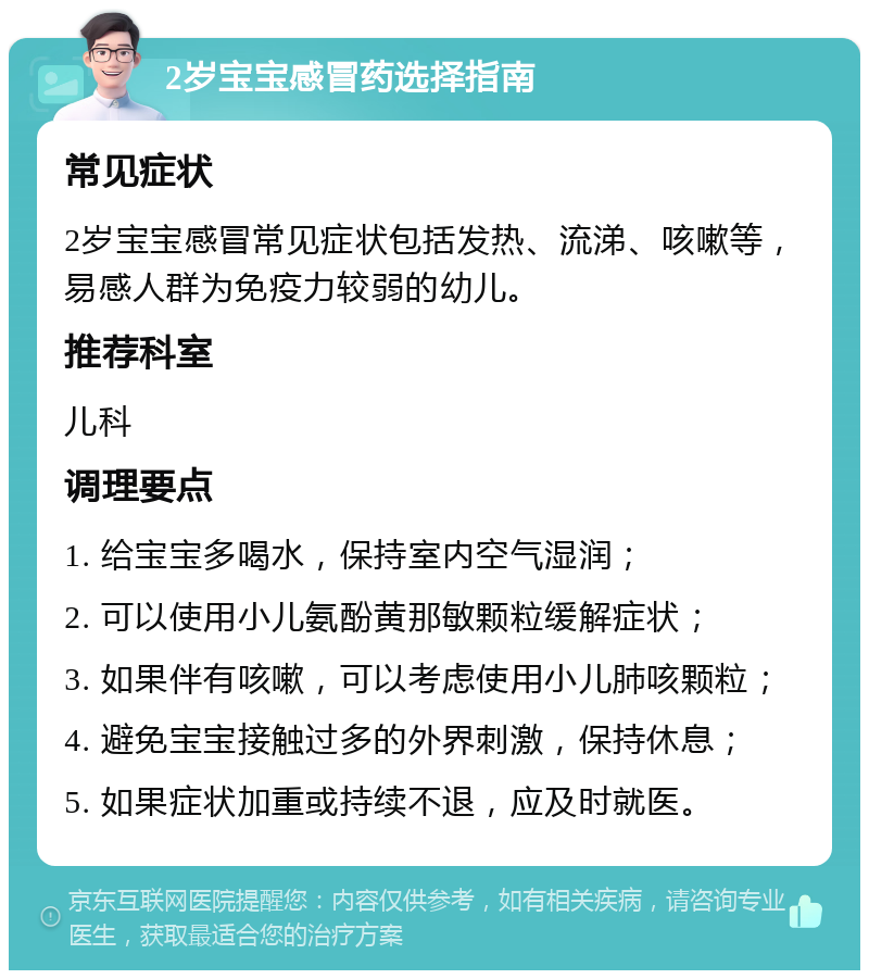 2岁宝宝感冒药选择指南 常见症状 2岁宝宝感冒常见症状包括发热、流涕、咳嗽等，易感人群为免疫力较弱的幼儿。 推荐科室 儿科 调理要点 1. 给宝宝多喝水，保持室内空气湿润； 2. 可以使用小儿氨酚黄那敏颗粒缓解症状； 3. 如果伴有咳嗽，可以考虑使用小儿肺咳颗粒； 4. 避免宝宝接触过多的外界刺激，保持休息； 5. 如果症状加重或持续不退，应及时就医。