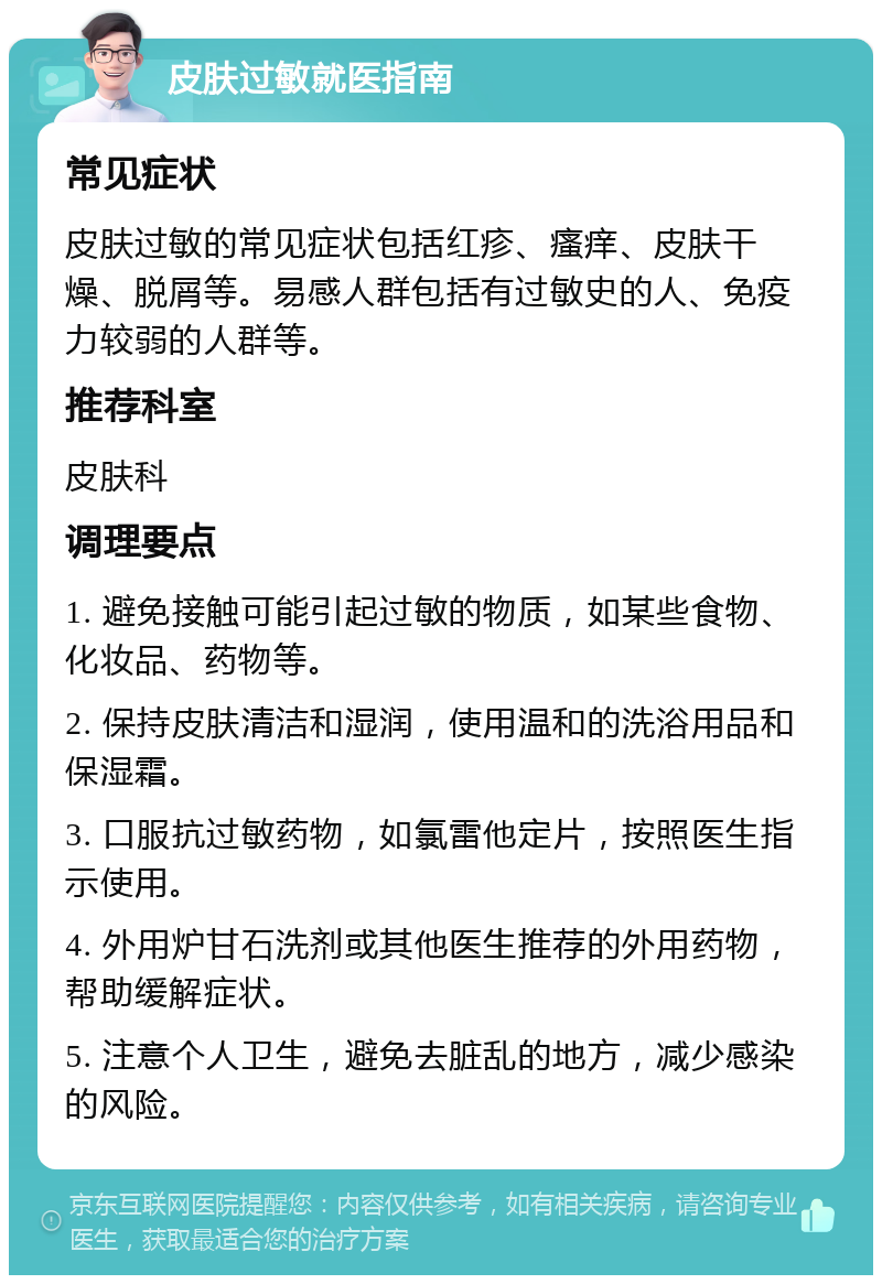 皮肤过敏就医指南 常见症状 皮肤过敏的常见症状包括红疹、瘙痒、皮肤干燥、脱屑等。易感人群包括有过敏史的人、免疫力较弱的人群等。 推荐科室 皮肤科 调理要点 1. 避免接触可能引起过敏的物质，如某些食物、化妆品、药物等。 2. 保持皮肤清洁和湿润，使用温和的洗浴用品和保湿霜。 3. 口服抗过敏药物，如氯雷他定片，按照医生指示使用。 4. 外用炉甘石洗剂或其他医生推荐的外用药物，帮助缓解症状。 5. 注意个人卫生，避免去脏乱的地方，减少感染的风险。