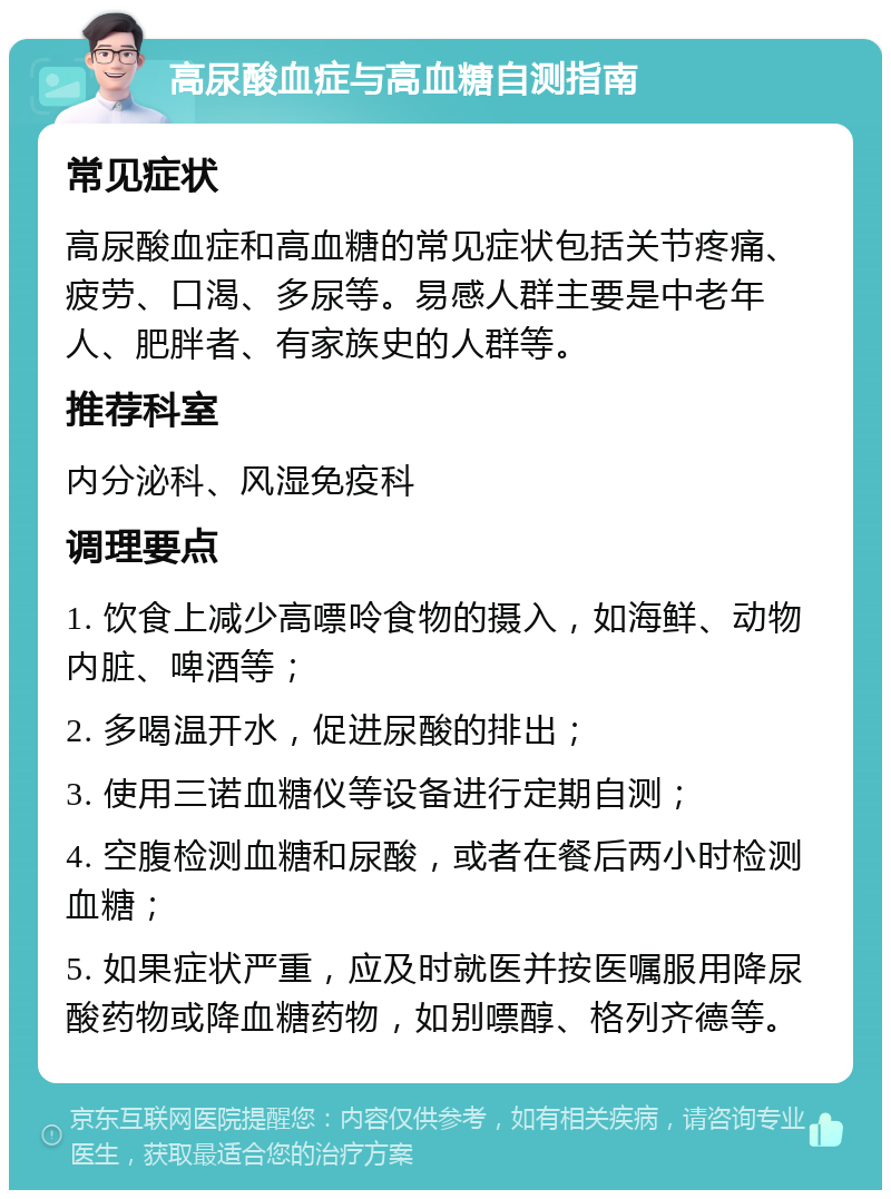 高尿酸血症与高血糖自测指南 常见症状 高尿酸血症和高血糖的常见症状包括关节疼痛、疲劳、口渴、多尿等。易感人群主要是中老年人、肥胖者、有家族史的人群等。 推荐科室 内分泌科、风湿免疫科 调理要点 1. 饮食上减少高嘌呤食物的摄入，如海鲜、动物内脏、啤酒等； 2. 多喝温开水，促进尿酸的排出； 3. 使用三诺血糖仪等设备进行定期自测； 4. 空腹检测血糖和尿酸，或者在餐后两小时检测血糖； 5. 如果症状严重，应及时就医并按医嘱服用降尿酸药物或降血糖药物，如别嘌醇、格列齐德等。