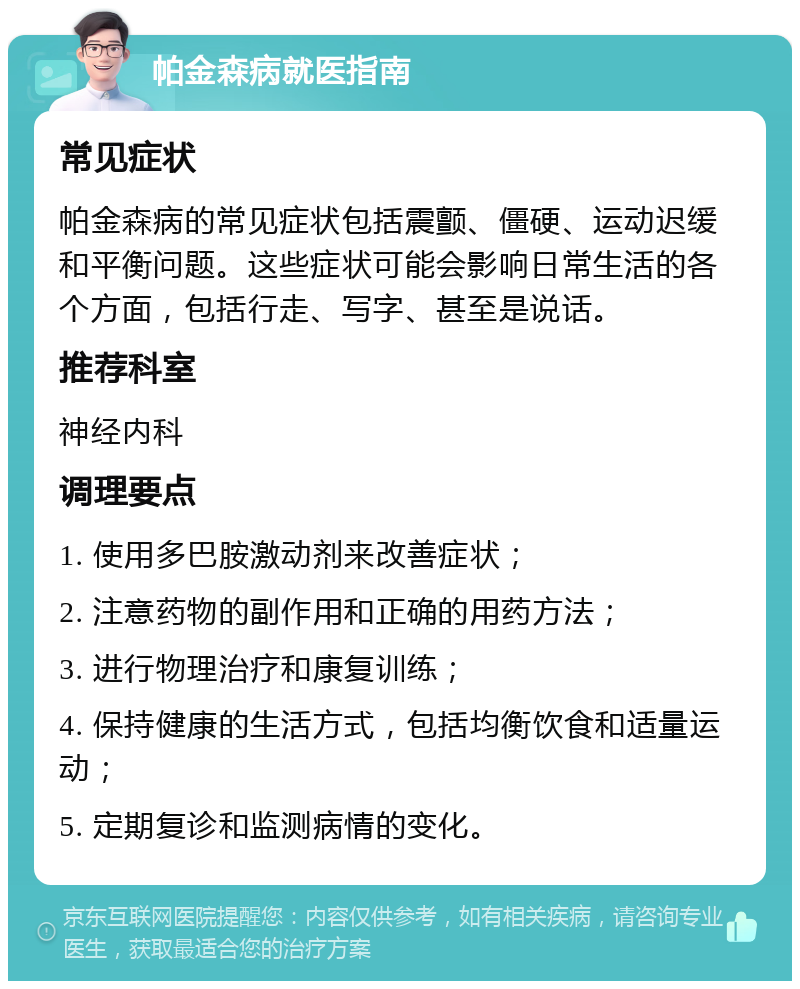 帕金森病就医指南 常见症状 帕金森病的常见症状包括震颤、僵硬、运动迟缓和平衡问题。这些症状可能会影响日常生活的各个方面，包括行走、写字、甚至是说话。 推荐科室 神经内科 调理要点 1. 使用多巴胺激动剂来改善症状； 2. 注意药物的副作用和正确的用药方法； 3. 进行物理治疗和康复训练； 4. 保持健康的生活方式，包括均衡饮食和适量运动； 5. 定期复诊和监测病情的变化。