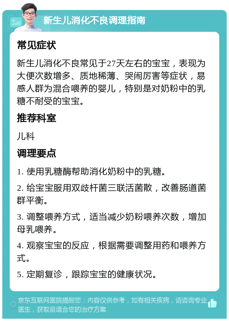 新生儿消化不良调理指南 常见症状 新生儿消化不良常见于27天左右的宝宝，表现为大便次数增多、质地稀薄、哭闹厉害等症状，易感人群为混合喂养的婴儿，特别是对奶粉中的乳糖不耐受的宝宝。 推荐科室 儿科 调理要点 1. 使用乳糖酶帮助消化奶粉中的乳糖。 2. 给宝宝服用双歧杆菌三联活菌散，改善肠道菌群平衡。 3. 调整喂养方式，适当减少奶粉喂养次数，增加母乳喂养。 4. 观察宝宝的反应，根据需要调整用药和喂养方式。 5. 定期复诊，跟踪宝宝的健康状况。