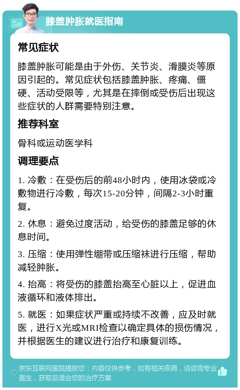 膝盖肿胀就医指南 常见症状 膝盖肿胀可能是由于外伤、关节炎、滑膜炎等原因引起的。常见症状包括膝盖肿胀、疼痛、僵硬、活动受限等，尤其是在摔倒或受伤后出现这些症状的人群需要特别注意。 推荐科室 骨科或运动医学科 调理要点 1. 冷敷：在受伤后的前48小时内，使用冰袋或冷敷物进行冷敷，每次15-20分钟，间隔2-3小时重复。 2. 休息：避免过度活动，给受伤的膝盖足够的休息时间。 3. 压缩：使用弹性绷带或压缩袜进行压缩，帮助减轻肿胀。 4. 抬高：将受伤的膝盖抬高至心脏以上，促进血液循环和液体排出。 5. 就医：如果症状严重或持续不改善，应及时就医，进行X光或MRI检查以确定具体的损伤情况，并根据医生的建议进行治疗和康复训练。