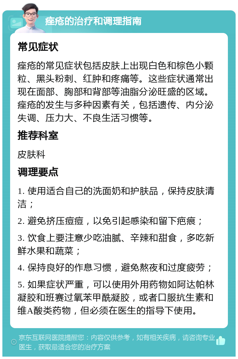 痤疮的治疗和调理指南 常见症状 痤疮的常见症状包括皮肤上出现白色和棕色小颗粒、黑头粉刺、红肿和疼痛等。这些症状通常出现在面部、胸部和背部等油脂分泌旺盛的区域。痤疮的发生与多种因素有关，包括遗传、内分泌失调、压力大、不良生活习惯等。 推荐科室 皮肤科 调理要点 1. 使用适合自己的洗面奶和护肤品，保持皮肤清洁； 2. 避免挤压痘痘，以免引起感染和留下疤痕； 3. 饮食上要注意少吃油腻、辛辣和甜食，多吃新鲜水果和蔬菜； 4. 保持良好的作息习惯，避免熬夜和过度疲劳； 5. 如果症状严重，可以使用外用药物如阿达帕林凝胶和班赛过氧苯甲酰凝胶，或者口服抗生素和维A酸类药物，但必须在医生的指导下使用。