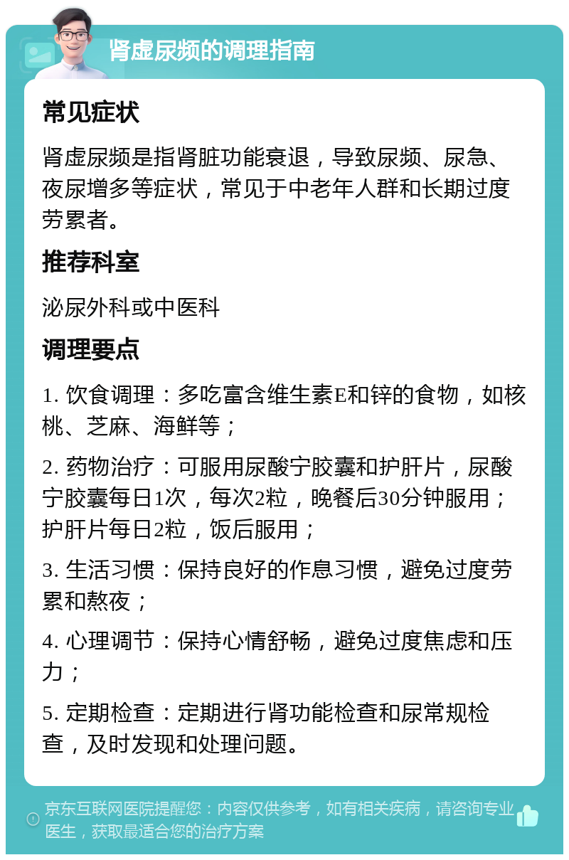 肾虚尿频的调理指南 常见症状 肾虚尿频是指肾脏功能衰退，导致尿频、尿急、夜尿增多等症状，常见于中老年人群和长期过度劳累者。 推荐科室 泌尿外科或中医科 调理要点 1. 饮食调理：多吃富含维生素E和锌的食物，如核桃、芝麻、海鲜等； 2. 药物治疗：可服用尿酸宁胶囊和护肝片，尿酸宁胶囊每日1次，每次2粒，晚餐后30分钟服用；护肝片每日2粒，饭后服用； 3. 生活习惯：保持良好的作息习惯，避免过度劳累和熬夜； 4. 心理调节：保持心情舒畅，避免过度焦虑和压力； 5. 定期检查：定期进行肾功能检查和尿常规检查，及时发现和处理问题。