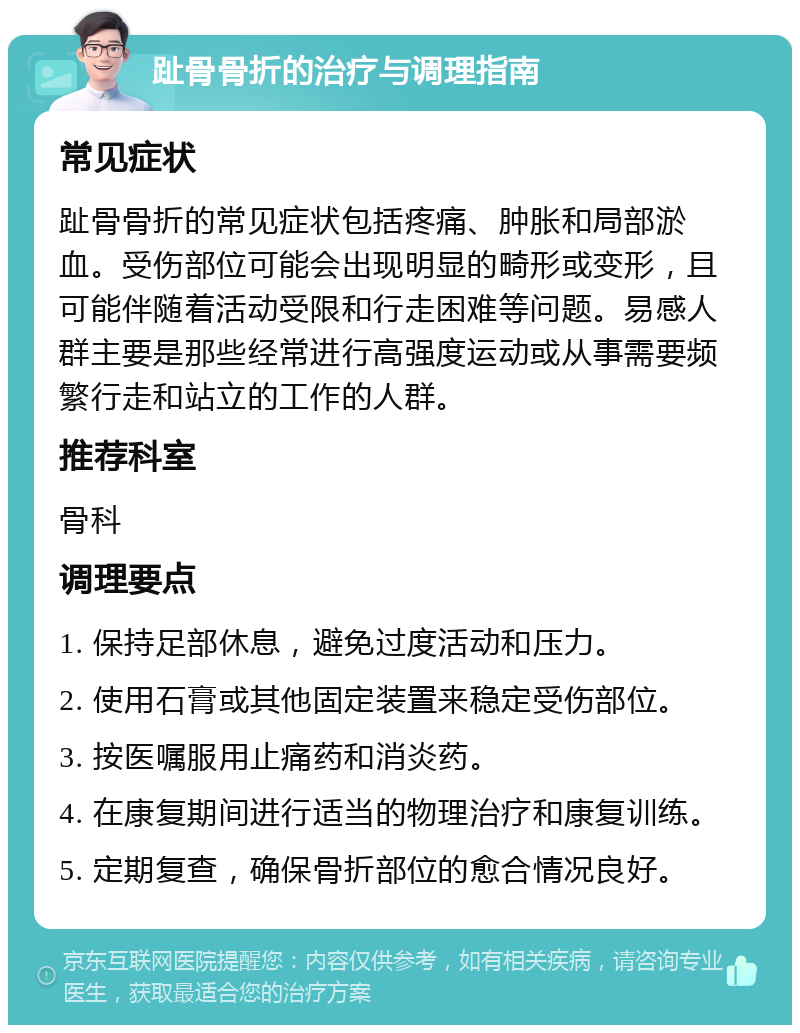 趾骨骨折的治疗与调理指南 常见症状 趾骨骨折的常见症状包括疼痛、肿胀和局部淤血。受伤部位可能会出现明显的畸形或变形，且可能伴随着活动受限和行走困难等问题。易感人群主要是那些经常进行高强度运动或从事需要频繁行走和站立的工作的人群。 推荐科室 骨科 调理要点 1. 保持足部休息，避免过度活动和压力。 2. 使用石膏或其他固定装置来稳定受伤部位。 3. 按医嘱服用止痛药和消炎药。 4. 在康复期间进行适当的物理治疗和康复训练。 5. 定期复查，确保骨折部位的愈合情况良好。