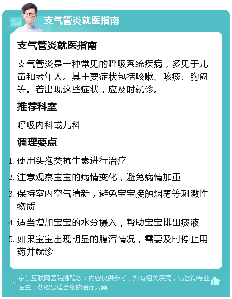 支气管炎就医指南 支气管炎就医指南 支气管炎是一种常见的呼吸系统疾病，多见于儿童和老年人。其主要症状包括咳嗽、咳痰、胸闷等。若出现这些症状，应及时就诊。 推荐科室 呼吸内科或儿科 调理要点 使用头孢类抗生素进行治疗 注意观察宝宝的病情变化，避免病情加重 保持室内空气清新，避免宝宝接触烟雾等刺激性物质 适当增加宝宝的水分摄入，帮助宝宝排出痰液 如果宝宝出现明显的腹泻情况，需要及时停止用药并就诊