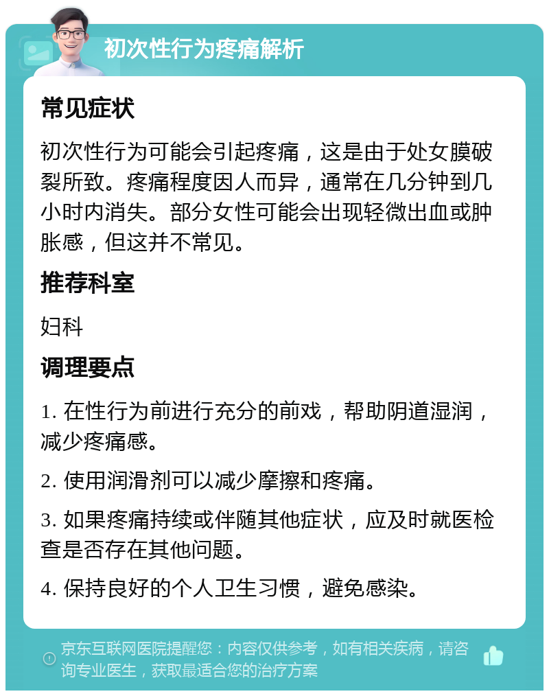 初次性行为疼痛解析 常见症状 初次性行为可能会引起疼痛，这是由于处女膜破裂所致。疼痛程度因人而异，通常在几分钟到几小时内消失。部分女性可能会出现轻微出血或肿胀感，但这并不常见。 推荐科室 妇科 调理要点 1. 在性行为前进行充分的前戏，帮助阴道湿润，减少疼痛感。 2. 使用润滑剂可以减少摩擦和疼痛。 3. 如果疼痛持续或伴随其他症状，应及时就医检查是否存在其他问题。 4. 保持良好的个人卫生习惯，避免感染。