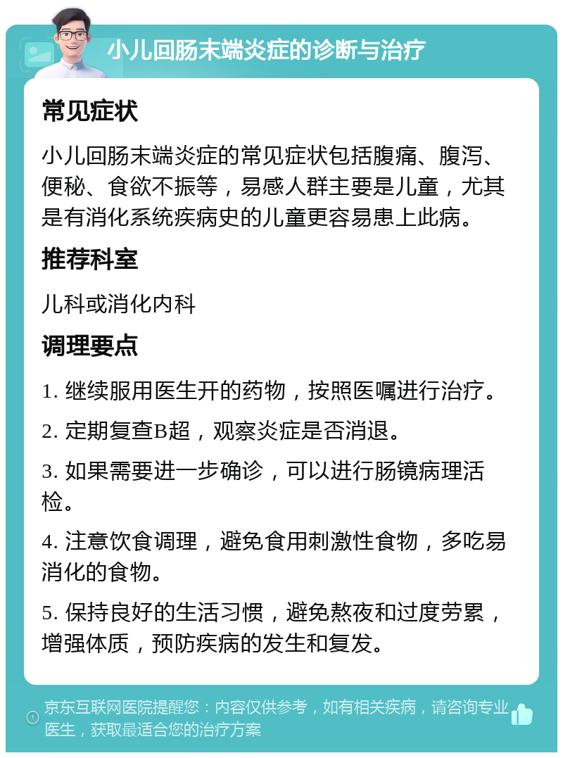 小儿回肠末端炎症的诊断与治疗 常见症状 小儿回肠末端炎症的常见症状包括腹痛、腹泻、便秘、食欲不振等，易感人群主要是儿童，尤其是有消化系统疾病史的儿童更容易患上此病。 推荐科室 儿科或消化内科 调理要点 1. 继续服用医生开的药物，按照医嘱进行治疗。 2. 定期复查B超，观察炎症是否消退。 3. 如果需要进一步确诊，可以进行肠镜病理活检。 4. 注意饮食调理，避免食用刺激性食物，多吃易消化的食物。 5. 保持良好的生活习惯，避免熬夜和过度劳累，增强体质，预防疾病的发生和复发。