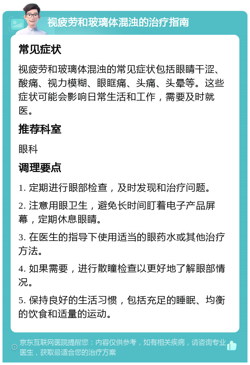 视疲劳和玻璃体混浊的治疗指南 常见症状 视疲劳和玻璃体混浊的常见症状包括眼睛干涩、酸痛、视力模糊、眼眶痛、头痛、头晕等。这些症状可能会影响日常生活和工作，需要及时就医。 推荐科室 眼科 调理要点 1. 定期进行眼部检查，及时发现和治疗问题。 2. 注意用眼卫生，避免长时间盯着电子产品屏幕，定期休息眼睛。 3. 在医生的指导下使用适当的眼药水或其他治疗方法。 4. 如果需要，进行散瞳检查以更好地了解眼部情况。 5. 保持良好的生活习惯，包括充足的睡眠、均衡的饮食和适量的运动。