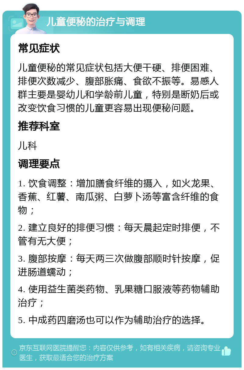 儿童便秘的治疗与调理 常见症状 儿童便秘的常见症状包括大便干硬、排便困难、排便次数减少、腹部胀痛、食欲不振等。易感人群主要是婴幼儿和学龄前儿童，特别是断奶后或改变饮食习惯的儿童更容易出现便秘问题。 推荐科室 儿科 调理要点 1. 饮食调整：增加膳食纤维的摄入，如火龙果、香蕉、红薯、南瓜粥、白萝卜汤等富含纤维的食物； 2. 建立良好的排便习惯：每天晨起定时排便，不管有无大便； 3. 腹部按摩：每天两三次做腹部顺时针按摩，促进肠道蠕动； 4. 使用益生菌类药物、乳果糖口服液等药物辅助治疗； 5. 中成药四磨汤也可以作为辅助治疗的选择。