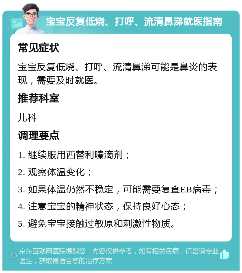 宝宝反复低烧、打呼、流清鼻涕就医指南 常见症状 宝宝反复低烧、打呼、流清鼻涕可能是鼻炎的表现，需要及时就医。 推荐科室 儿科 调理要点 1. 继续服用西替利嗪滴剂； 2. 观察体温变化； 3. 如果体温仍然不稳定，可能需要复查EB病毒； 4. 注意宝宝的精神状态，保持良好心态； 5. 避免宝宝接触过敏原和刺激性物质。