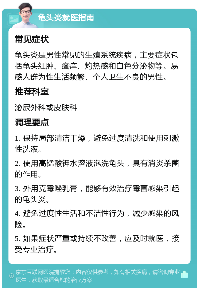 龟头炎就医指南 常见症状 龟头炎是男性常见的生殖系统疾病，主要症状包括龟头红肿、瘙痒、灼热感和白色分泌物等。易感人群为性生活频繁、个人卫生不良的男性。 推荐科室 泌尿外科或皮肤科 调理要点 1. 保持局部清洁干燥，避免过度清洗和使用刺激性洗液。 2. 使用高锰酸钾水溶液泡洗龟头，具有消炎杀菌的作用。 3. 外用克霉唑乳膏，能够有效治疗霉菌感染引起的龟头炎。 4. 避免过度性生活和不洁性行为，减少感染的风险。 5. 如果症状严重或持续不改善，应及时就医，接受专业治疗。