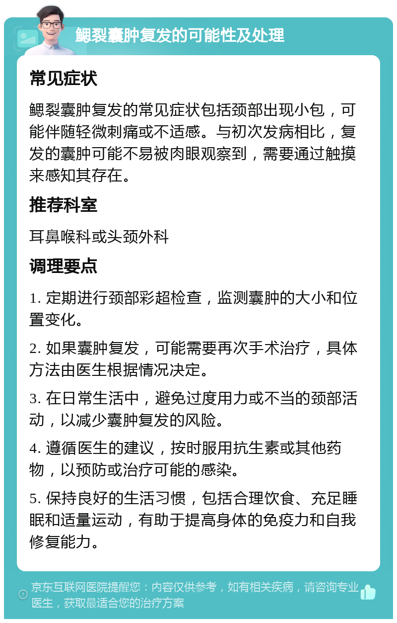 鳃裂囊肿复发的可能性及处理 常见症状 鳃裂囊肿复发的常见症状包括颈部出现小包，可能伴随轻微刺痛或不适感。与初次发病相比，复发的囊肿可能不易被肉眼观察到，需要通过触摸来感知其存在。 推荐科室 耳鼻喉科或头颈外科 调理要点 1. 定期进行颈部彩超检查，监测囊肿的大小和位置变化。 2. 如果囊肿复发，可能需要再次手术治疗，具体方法由医生根据情况决定。 3. 在日常生活中，避免过度用力或不当的颈部活动，以减少囊肿复发的风险。 4. 遵循医生的建议，按时服用抗生素或其他药物，以预防或治疗可能的感染。 5. 保持良好的生活习惯，包括合理饮食、充足睡眠和适量运动，有助于提高身体的免疫力和自我修复能力。