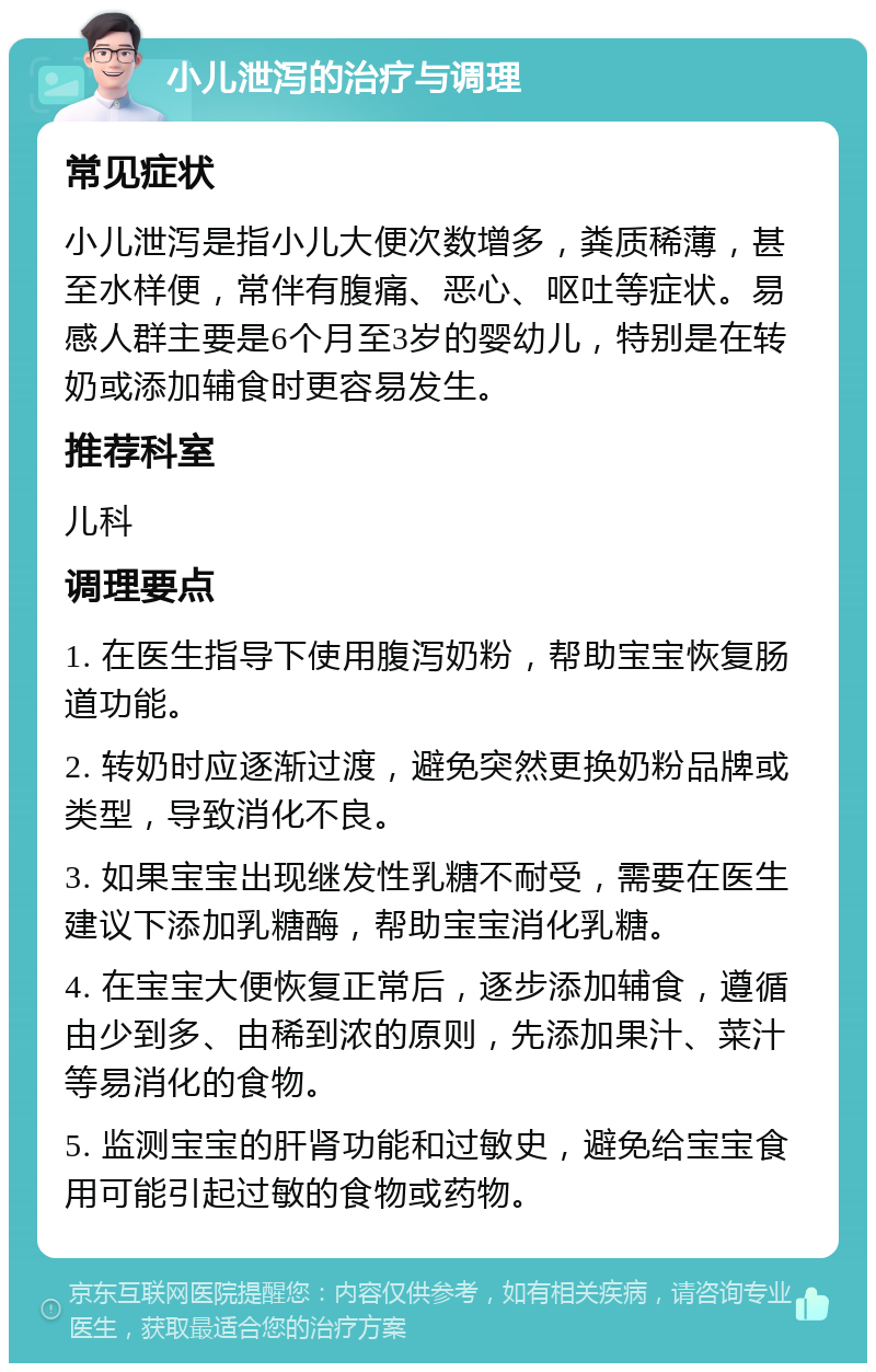 小儿泄泻的治疗与调理 常见症状 小儿泄泻是指小儿大便次数增多，粪质稀薄，甚至水样便，常伴有腹痛、恶心、呕吐等症状。易感人群主要是6个月至3岁的婴幼儿，特别是在转奶或添加辅食时更容易发生。 推荐科室 儿科 调理要点 1. 在医生指导下使用腹泻奶粉，帮助宝宝恢复肠道功能。 2. 转奶时应逐渐过渡，避免突然更换奶粉品牌或类型，导致消化不良。 3. 如果宝宝出现继发性乳糖不耐受，需要在医生建议下添加乳糖酶，帮助宝宝消化乳糖。 4. 在宝宝大便恢复正常后，逐步添加辅食，遵循由少到多、由稀到浓的原则，先添加果汁、菜汁等易消化的食物。 5. 监测宝宝的肝肾功能和过敏史，避免给宝宝食用可能引起过敏的食物或药物。