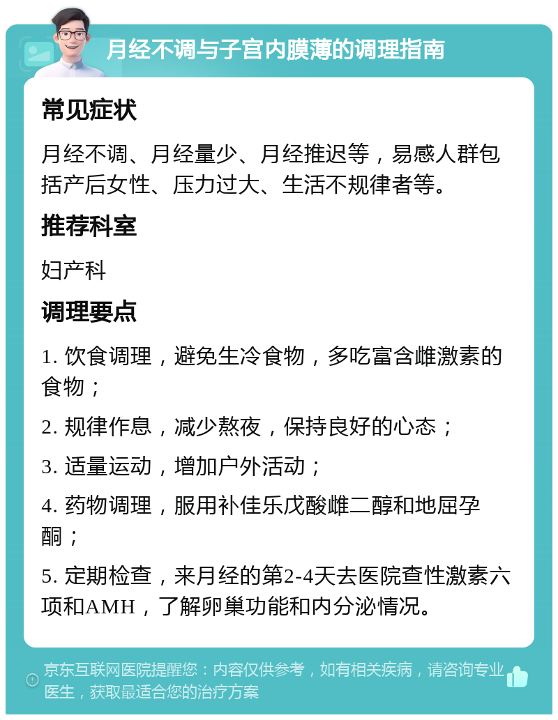 月经不调与子宫内膜薄的调理指南 常见症状 月经不调、月经量少、月经推迟等，易感人群包括产后女性、压力过大、生活不规律者等。 推荐科室 妇产科 调理要点 1. 饮食调理，避免生冷食物，多吃富含雌激素的食物； 2. 规律作息，减少熬夜，保持良好的心态； 3. 适量运动，增加户外活动； 4. 药物调理，服用补佳乐戊酸雌二醇和地屈孕酮； 5. 定期检查，来月经的第2-4天去医院查性激素六项和AMH，了解卵巢功能和内分泌情况。