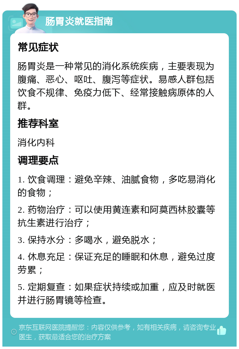 肠胃炎就医指南 常见症状 肠胃炎是一种常见的消化系统疾病，主要表现为腹痛、恶心、呕吐、腹泻等症状。易感人群包括饮食不规律、免疫力低下、经常接触病原体的人群。 推荐科室 消化内科 调理要点 1. 饮食调理：避免辛辣、油腻食物，多吃易消化的食物； 2. 药物治疗：可以使用黄连素和阿莫西林胶囊等抗生素进行治疗； 3. 保持水分：多喝水，避免脱水； 4. 休息充足：保证充足的睡眠和休息，避免过度劳累； 5. 定期复查：如果症状持续或加重，应及时就医并进行肠胃镜等检查。