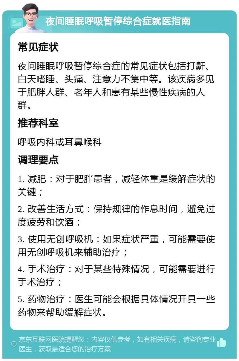 夜间睡眠呼吸暂停综合症就医指南 常见症状 夜间睡眠呼吸暂停综合症的常见症状包括打鼾、白天嗜睡、头痛、注意力不集中等。该疾病多见于肥胖人群、老年人和患有某些慢性疾病的人群。 推荐科室 呼吸内科或耳鼻喉科 调理要点 1. 减肥：对于肥胖患者，减轻体重是缓解症状的关键； 2. 改善生活方式：保持规律的作息时间，避免过度疲劳和饮酒； 3. 使用无创呼吸机：如果症状严重，可能需要使用无创呼吸机来辅助治疗； 4. 手术治疗：对于某些特殊情况，可能需要进行手术治疗； 5. 药物治疗：医生可能会根据具体情况开具一些药物来帮助缓解症状。