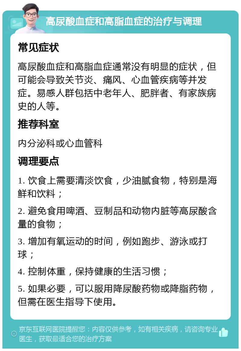 高尿酸血症和高脂血症的治疗与调理 常见症状 高尿酸血症和高脂血症通常没有明显的症状，但可能会导致关节炎、痛风、心血管疾病等并发症。易感人群包括中老年人、肥胖者、有家族病史的人等。 推荐科室 内分泌科或心血管科 调理要点 1. 饮食上需要清淡饮食，少油腻食物，特别是海鲜和饮料； 2. 避免食用啤酒、豆制品和动物内脏等高尿酸含量的食物； 3. 增加有氧运动的时间，例如跑步、游泳或打球； 4. 控制体重，保持健康的生活习惯； 5. 如果必要，可以服用降尿酸药物或降脂药物，但需在医生指导下使用。