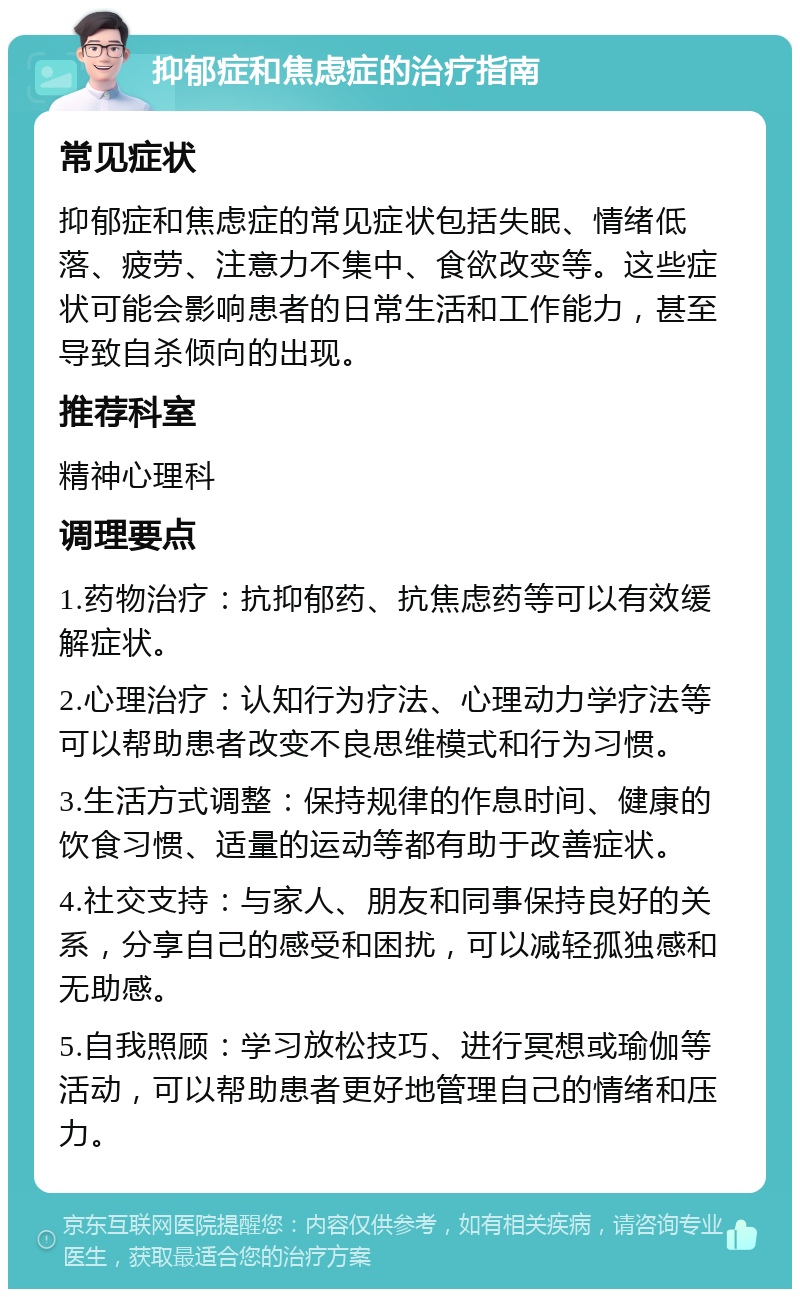 抑郁症和焦虑症的治疗指南 常见症状 抑郁症和焦虑症的常见症状包括失眠、情绪低落、疲劳、注意力不集中、食欲改变等。这些症状可能会影响患者的日常生活和工作能力，甚至导致自杀倾向的出现。 推荐科室 精神心理科 调理要点 1.药物治疗：抗抑郁药、抗焦虑药等可以有效缓解症状。 2.心理治疗：认知行为疗法、心理动力学疗法等可以帮助患者改变不良思维模式和行为习惯。 3.生活方式调整：保持规律的作息时间、健康的饮食习惯、适量的运动等都有助于改善症状。 4.社交支持：与家人、朋友和同事保持良好的关系，分享自己的感受和困扰，可以减轻孤独感和无助感。 5.自我照顾：学习放松技巧、进行冥想或瑜伽等活动，可以帮助患者更好地管理自己的情绪和压力。