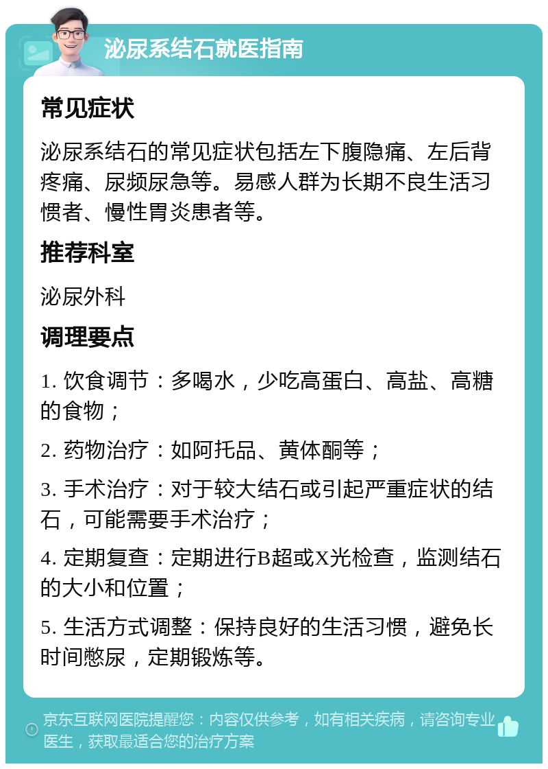 泌尿系结石就医指南 常见症状 泌尿系结石的常见症状包括左下腹隐痛、左后背疼痛、尿频尿急等。易感人群为长期不良生活习惯者、慢性胃炎患者等。 推荐科室 泌尿外科 调理要点 1. 饮食调节：多喝水，少吃高蛋白、高盐、高糖的食物； 2. 药物治疗：如阿托品、黄体酮等； 3. 手术治疗：对于较大结石或引起严重症状的结石，可能需要手术治疗； 4. 定期复查：定期进行B超或X光检查，监测结石的大小和位置； 5. 生活方式调整：保持良好的生活习惯，避免长时间憋尿，定期锻炼等。