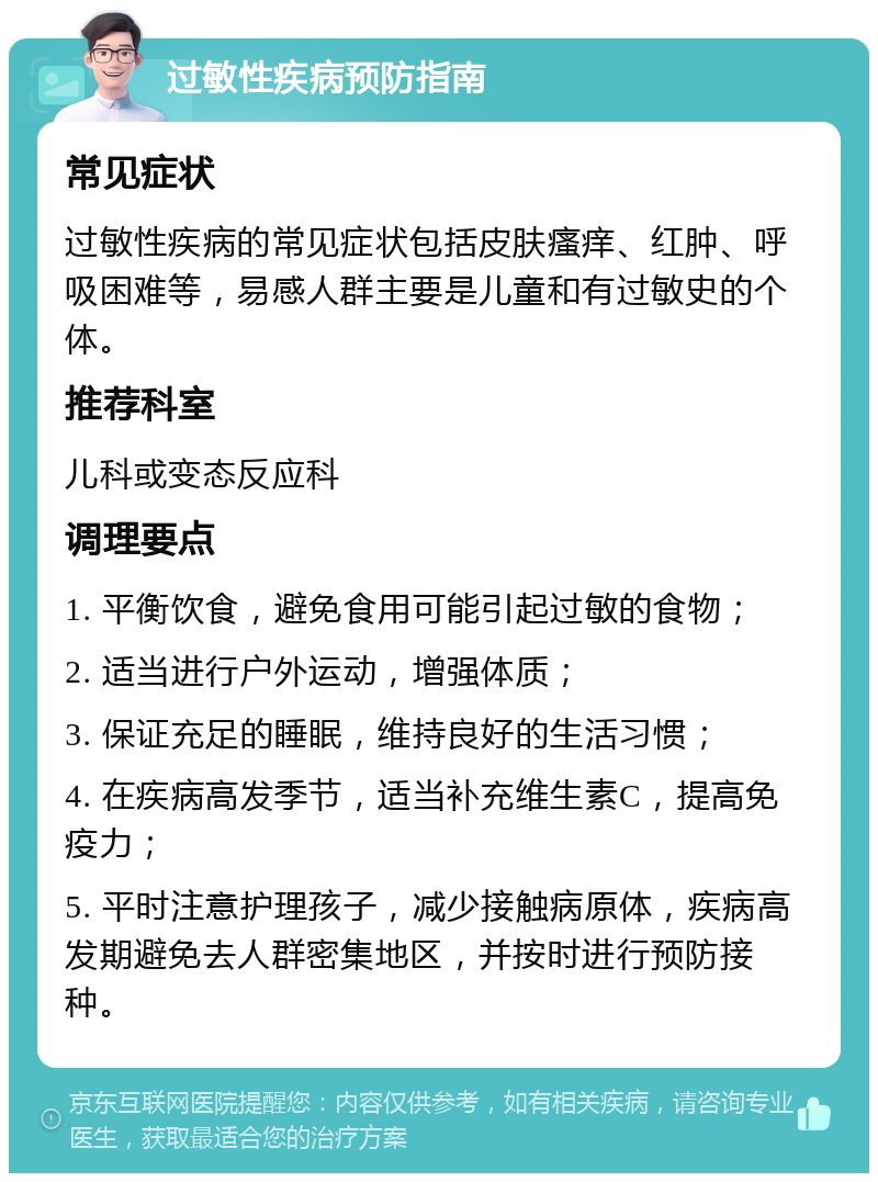 过敏性疾病预防指南 常见症状 过敏性疾病的常见症状包括皮肤瘙痒、红肿、呼吸困难等，易感人群主要是儿童和有过敏史的个体。 推荐科室 儿科或变态反应科 调理要点 1. 平衡饮食，避免食用可能引起过敏的食物； 2. 适当进行户外运动，增强体质； 3. 保证充足的睡眠，维持良好的生活习惯； 4. 在疾病高发季节，适当补充维生素C，提高免疫力； 5. 平时注意护理孩子，减少接触病原体，疾病高发期避免去人群密集地区，并按时进行预防接种。