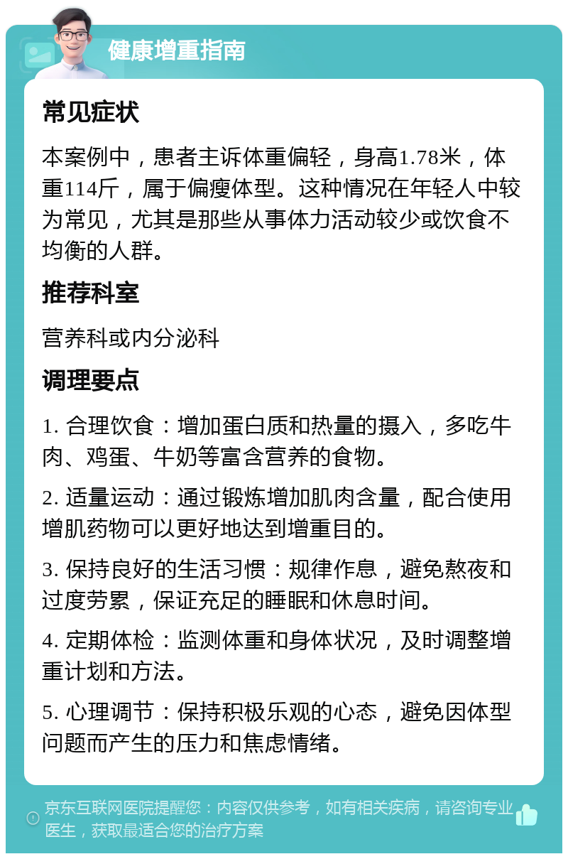 健康增重指南 常见症状 本案例中，患者主诉体重偏轻，身高1.78米，体重114斤，属于偏瘦体型。这种情况在年轻人中较为常见，尤其是那些从事体力活动较少或饮食不均衡的人群。 推荐科室 营养科或内分泌科 调理要点 1. 合理饮食：增加蛋白质和热量的摄入，多吃牛肉、鸡蛋、牛奶等富含营养的食物。 2. 适量运动：通过锻炼增加肌肉含量，配合使用增肌药物可以更好地达到增重目的。 3. 保持良好的生活习惯：规律作息，避免熬夜和过度劳累，保证充足的睡眠和休息时间。 4. 定期体检：监测体重和身体状况，及时调整增重计划和方法。 5. 心理调节：保持积极乐观的心态，避免因体型问题而产生的压力和焦虑情绪。