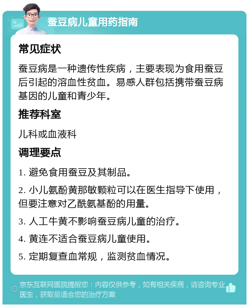 蚕豆病儿童用药指南 常见症状 蚕豆病是一种遗传性疾病，主要表现为食用蚕豆后引起的溶血性贫血。易感人群包括携带蚕豆病基因的儿童和青少年。 推荐科室 儿科或血液科 调理要点 1. 避免食用蚕豆及其制品。 2. 小儿氨酚黄那敏颗粒可以在医生指导下使用，但要注意对乙酰氨基酚的用量。 3. 人工牛黄不影响蚕豆病儿童的治疗。 4. 黄连不适合蚕豆病儿童使用。 5. 定期复查血常规，监测贫血情况。