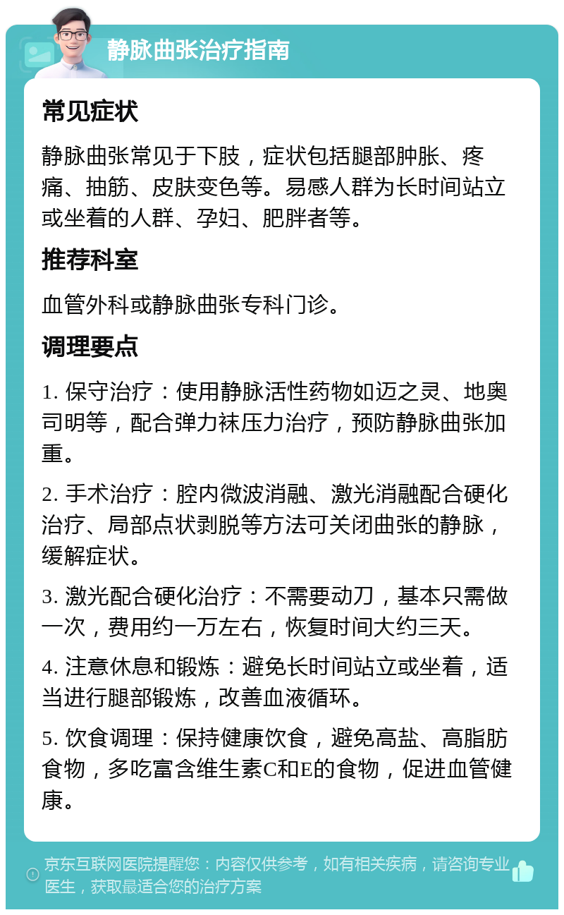 静脉曲张治疗指南 常见症状 静脉曲张常见于下肢，症状包括腿部肿胀、疼痛、抽筋、皮肤变色等。易感人群为长时间站立或坐着的人群、孕妇、肥胖者等。 推荐科室 血管外科或静脉曲张专科门诊。 调理要点 1. 保守治疗：使用静脉活性药物如迈之灵、地奥司明等，配合弹力袜压力治疗，预防静脉曲张加重。 2. 手术治疗：腔内微波消融、激光消融配合硬化治疗、局部点状剥脱等方法可关闭曲张的静脉，缓解症状。 3. 激光配合硬化治疗：不需要动刀，基本只需做一次，费用约一万左右，恢复时间大约三天。 4. 注意休息和锻炼：避免长时间站立或坐着，适当进行腿部锻炼，改善血液循环。 5. 饮食调理：保持健康饮食，避免高盐、高脂肪食物，多吃富含维生素C和E的食物，促进血管健康。