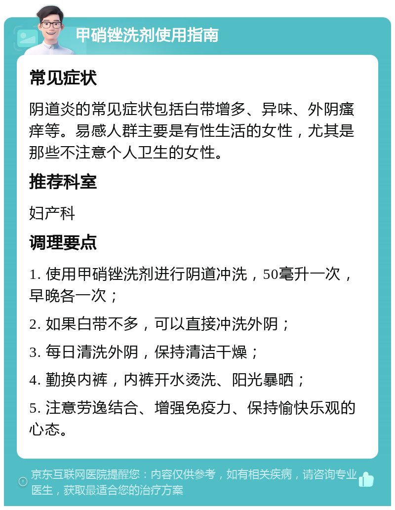 甲硝锉洗剂使用指南 常见症状 阴道炎的常见症状包括白带增多、异味、外阴瘙痒等。易感人群主要是有性生活的女性，尤其是那些不注意个人卫生的女性。 推荐科室 妇产科 调理要点 1. 使用甲硝锉洗剂进行阴道冲洗，50毫升一次，早晚各一次； 2. 如果白带不多，可以直接冲洗外阴； 3. 每日清洗外阴，保持清洁干燥； 4. 勤换内裤，内裤开水烫洗、阳光暴晒； 5. 注意劳逸结合、增强免疫力、保持愉快乐观的心态。