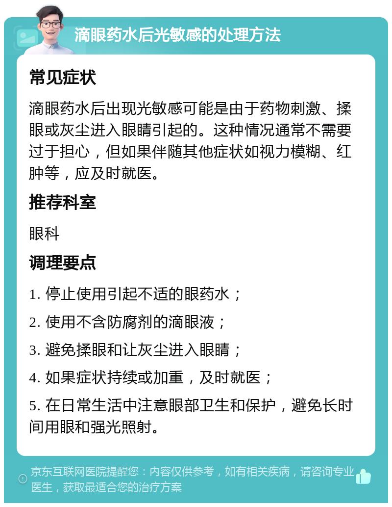 滴眼药水后光敏感的处理方法 常见症状 滴眼药水后出现光敏感可能是由于药物刺激、揉眼或灰尘进入眼睛引起的。这种情况通常不需要过于担心，但如果伴随其他症状如视力模糊、红肿等，应及时就医。 推荐科室 眼科 调理要点 1. 停止使用引起不适的眼药水； 2. 使用不含防腐剂的滴眼液； 3. 避免揉眼和让灰尘进入眼睛； 4. 如果症状持续或加重，及时就医； 5. 在日常生活中注意眼部卫生和保护，避免长时间用眼和强光照射。