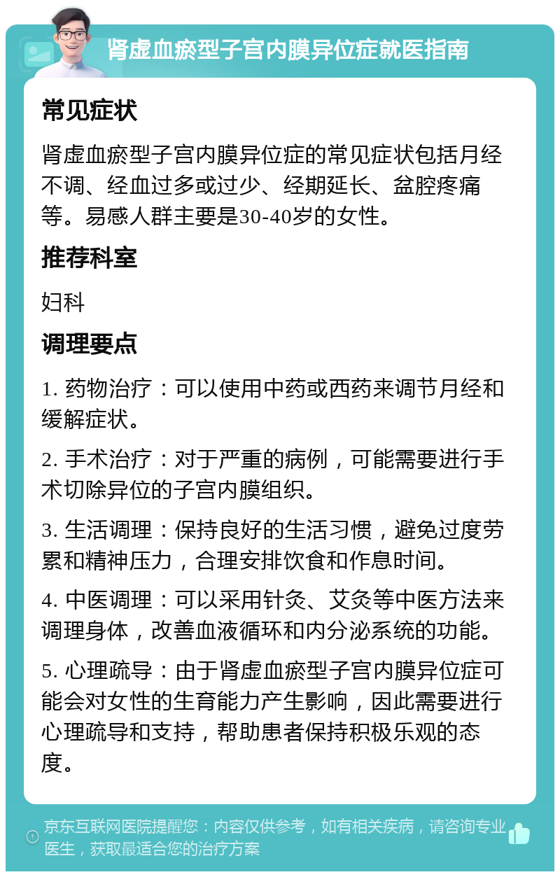 肾虚血瘀型子宫内膜异位症就医指南 常见症状 肾虚血瘀型子宫内膜异位症的常见症状包括月经不调、经血过多或过少、经期延长、盆腔疼痛等。易感人群主要是30-40岁的女性。 推荐科室 妇科 调理要点 1. 药物治疗：可以使用中药或西药来调节月经和缓解症状。 2. 手术治疗：对于严重的病例，可能需要进行手术切除异位的子宫内膜组织。 3. 生活调理：保持良好的生活习惯，避免过度劳累和精神压力，合理安排饮食和作息时间。 4. 中医调理：可以采用针灸、艾灸等中医方法来调理身体，改善血液循环和内分泌系统的功能。 5. 心理疏导：由于肾虚血瘀型子宫内膜异位症可能会对女性的生育能力产生影响，因此需要进行心理疏导和支持，帮助患者保持积极乐观的态度。