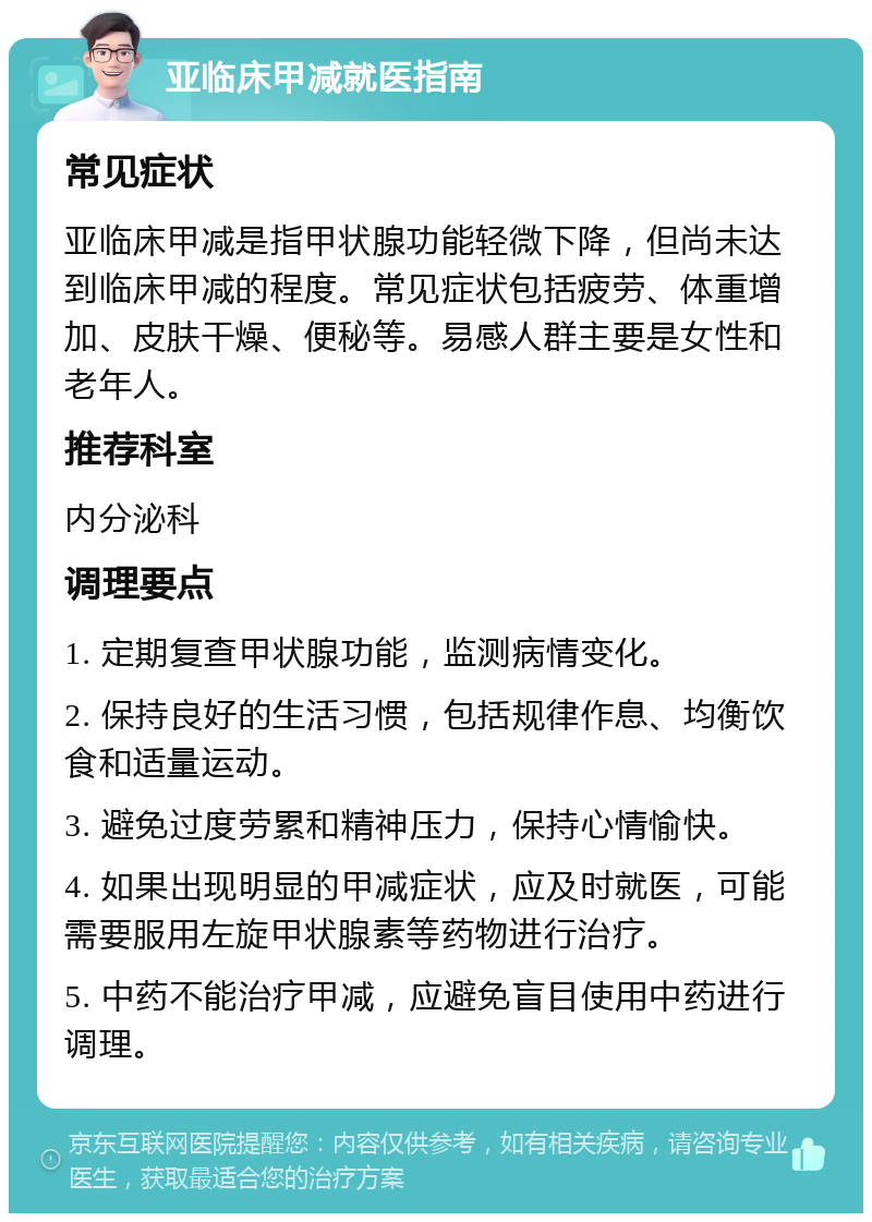 亚临床甲减就医指南 常见症状 亚临床甲减是指甲状腺功能轻微下降，但尚未达到临床甲减的程度。常见症状包括疲劳、体重增加、皮肤干燥、便秘等。易感人群主要是女性和老年人。 推荐科室 内分泌科 调理要点 1. 定期复查甲状腺功能，监测病情变化。 2. 保持良好的生活习惯，包括规律作息、均衡饮食和适量运动。 3. 避免过度劳累和精神压力，保持心情愉快。 4. 如果出现明显的甲减症状，应及时就医，可能需要服用左旋甲状腺素等药物进行治疗。 5. 中药不能治疗甲减，应避免盲目使用中药进行调理。