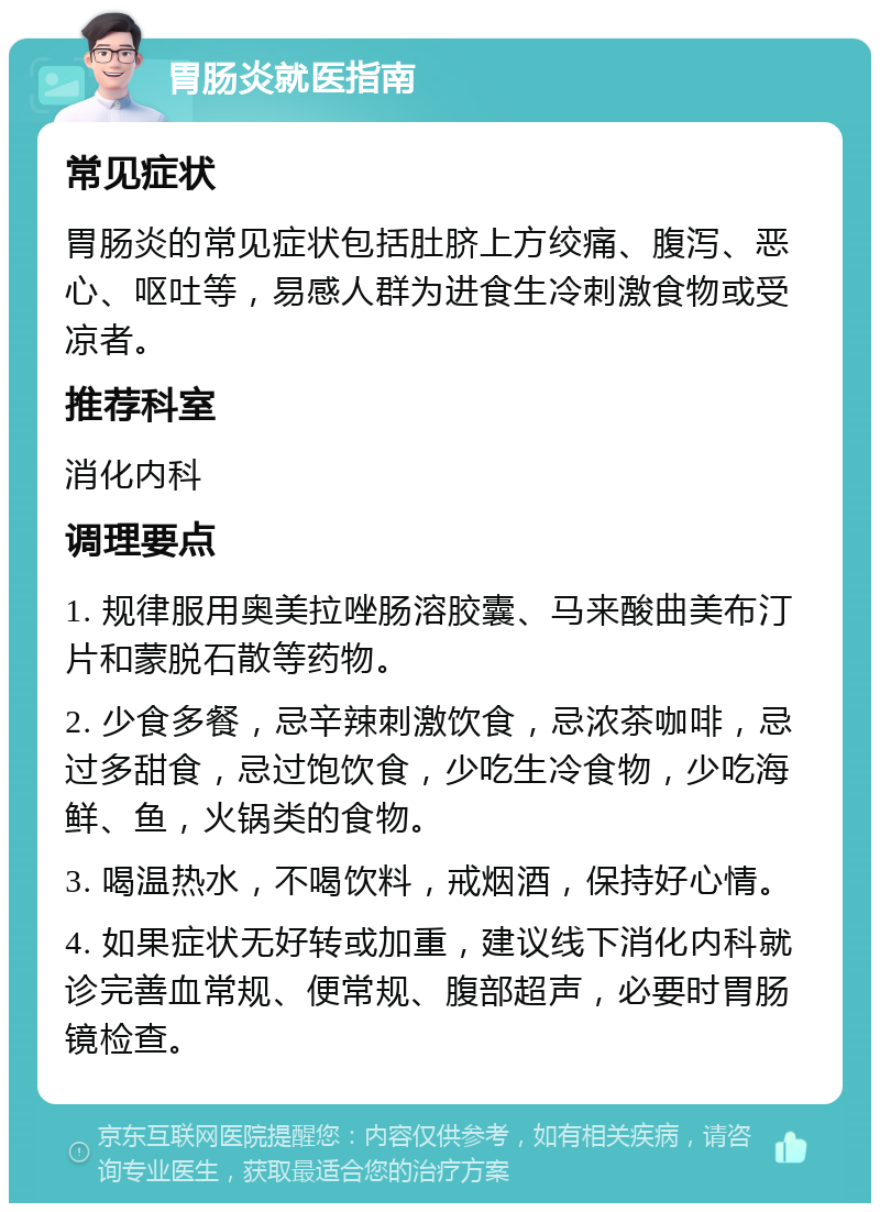 胃肠炎就医指南 常见症状 胃肠炎的常见症状包括肚脐上方绞痛、腹泻、恶心、呕吐等，易感人群为进食生冷刺激食物或受凉者。 推荐科室 消化内科 调理要点 1. 规律服用奥美拉唑肠溶胶囊、马来酸曲美布汀片和蒙脱石散等药物。 2. 少食多餐，忌辛辣刺激饮食，忌浓茶咖啡，忌过多甜食，忌过饱饮食，少吃生冷食物，少吃海鲜、鱼，火锅类的食物。 3. 喝温热水，不喝饮料，戒烟酒，保持好心情。 4. 如果症状无好转或加重，建议线下消化内科就诊完善血常规、便常规、腹部超声，必要时胃肠镜检查。