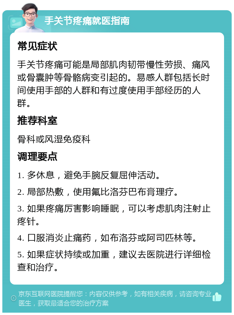 手关节疼痛就医指南 常见症状 手关节疼痛可能是局部肌肉韧带慢性劳损、痛风或骨囊肿等骨骼病变引起的。易感人群包括长时间使用手部的人群和有过度使用手部经历的人群。 推荐科室 骨科或风湿免疫科 调理要点 1. 多休息，避免手腕反复屈伸活动。 2. 局部热敷，使用氟比洛芬巴布膏理疗。 3. 如果疼痛厉害影响睡眠，可以考虑肌肉注射止疼针。 4. 口服消炎止痛药，如布洛芬或阿司匹林等。 5. 如果症状持续或加重，建议去医院进行详细检查和治疗。