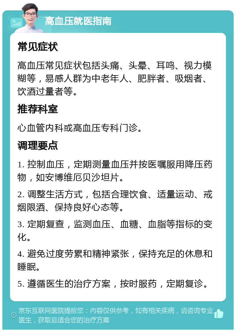 高血压就医指南 常见症状 高血压常见症状包括头痛、头晕、耳鸣、视力模糊等，易感人群为中老年人、肥胖者、吸烟者、饮酒过量者等。 推荐科室 心血管内科或高血压专科门诊。 调理要点 1. 控制血压，定期测量血压并按医嘱服用降压药物，如安博维厄贝沙坦片。 2. 调整生活方式，包括合理饮食、适量运动、戒烟限酒、保持良好心态等。 3. 定期复查，监测血压、血糖、血脂等指标的变化。 4. 避免过度劳累和精神紧张，保持充足的休息和睡眠。 5. 遵循医生的治疗方案，按时服药，定期复诊。